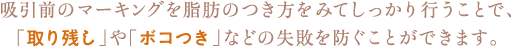 吸引前のマーキングを脂肪のつき方をみてしっかり行うことで、「取り残し」や「ボコつき」などの失敗を防ぐことができます。