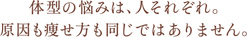 体型の悩みは、人それぞれ。原因も痩せ方も同じではありません。