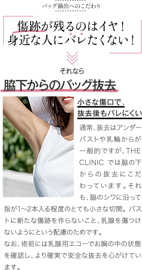 バッグ抜去のこだわり | 傷跡が残るのはイヤ！ 身近な人にバレたくない | それなら 脇下からのバッグ抜去 小さな傷口で、抜去後もバレにくい | 一般的なのはアンダーバストや乳輪からの摘出ですが、THE CLINIC では脇下からの摘出にこだわっています。それも、傷口は脇のシワに沿い3cm程度。バストに新たな傷跡を作らないこと、乳腺を傷つけないようにという配慮のためです。 なお、術前には乳腺用エコーでお胸の中の状態を確認し、より確実で安全な抜去を心がけています。