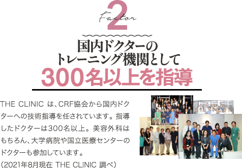 Factor 2 国内ドクターのトレーニング機関として 300名以上を指導 | THE CLINIC は、CRF協会から国内ドクターへの技術指導を任されています。 指導したドクターは300名以上。 美容外科はもちろん、大学病院や国立医療センターのドクターも参加しています。（2021年8月現在 THE CLINIC 調べ）