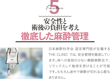 Factor 5 安全性と術後の負担を考え 徹底した麻酔管理 | 日本麻酔科学会 認定専門医が在籍するTHE CLINIC では、安全管理を徹底しています。体への負担の少ない静脈麻酔法で、リラックスして施術を受けることが可能です。もちろん途中で麻酔が切れる心配もありません。