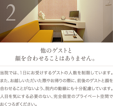 他のゲストと顔を合わせることはありません。 | 当院では、1日にお受けするゲストの人数を制限しています。また、お越しいただいた際やお帰りの際に、前後のゲストと顔を合わせることがないよう、院内の動線にも十分配慮しています。人目を気にする必要のない、完全個室のプライベート空間でおくつろぎください。