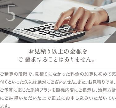 お見積り以上の金額をご請求することはありません。 | ご精算の段階で、見積りになかった料金の加算に初めて気付くといった失礼は絶対にございません。また、お見積りでは、ご予算に応じた施術プランを臨機応変にご提示し、治療方針にご納得いただいた上で正式にお申し込みいただいています。