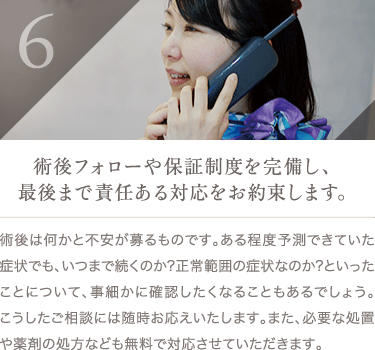 術後フォローや保証制度を完備し、最後まで責任ある対応をお約束します。 | 術後は何かと不安が募るものです。ある程度予測できていた症状でも、いつまで続くのか?正常範囲の症状なのか?といったことについて、事細かに確認したくなることもあるでしょう。こうしたご相談には随時お応えいたします。また、必要な処置や薬剤の処方なども無料で対応させていただきます。