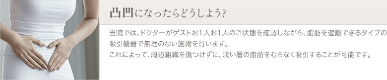 脂肪吸引 | 凸凹になったらどうしよう？ | 当院では、ドクターがゲストお1人お1人のご状態を確認しながら、脂肪を遊離できるタイプの吸引機器で無理のない施術を行います。これによって、周辺組織を傷つけずに、浅い層の脂肪をむらなく吸引することが可能です。