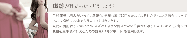 脂肪吸引 | 傷跡が目立ったらどうしよう？ | 手術直後は赤みがかっている傷も、半年も経てば目立たなくなるものです。ただ場合によっては、この傷がいつまでも目立ってしまうことも。当院の脂肪吸引では、シワにまぎれるような目立たない位置から吸引します。また、皮膚への負担を最小限に抑えるための器具（スキンポート）も使用します。