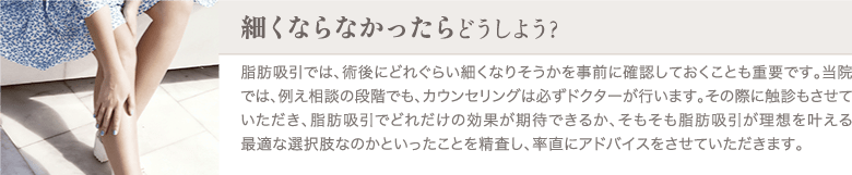 脂肪吸引 | 細くならなかったらどうしよう？ | 脂肪吸引では、術後にどれぐらい細くなりそうかを事前に確認しておくことも重要です。当院では、例え相談の段階でも、カウンセリングは必ずドクターが行います。その際に触診もさせていただき、脂肪吸引でどれだけの効果が期待できるか、そもそも脂肪吸引が理想を叶える最適な選択肢なのかといったことを精査し、率直にアドバイスをさせていただきます。