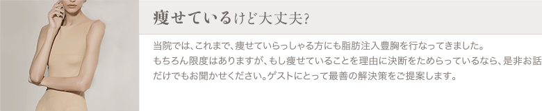 脂肪注入豊胸 | 痩せているけど大丈夫？ | 当院では、これまで、痩せていらっしゃる方にも脂肪注入豊胸を行なってきました。もちろん限度はありますが、もし痩せていることを理由に決断をためらっているなら、是非お話だけでもお聞かせください。ゲストにとって最善の解決策をご提案します。