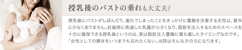 脂肪注入豊胸 | 授乳後のバストの垂れも大丈夫？ | 授乳後にバストがしぼんだり、垂れてしまったことをきっかけに豊胸を決意する女性は、意外に少なくありません。妊娠時に発達した乳腺が小さくなり、脂肪を注入するためのスペースを十分に確保できる授乳後というのは、実は脂肪注入豊胸に最も適したタイミングなのです。「女性としての輝きをいつまでも忘れたくない」当院はそんな方の力になります。