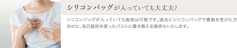 脂肪注入豊胸 | シリコンバッグが入っていても大丈夫？ | シリコンバッグが入っていても施術は可能です。過去にシリコンバッグで豊胸を受けた方向けに、自己脂肪を使ったバストに置き換える施術もいたします。