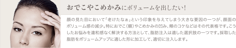 脂肪注入エイジング治療（お顔の若返り） | おでこやこめかみにボリュームを出したい！ | 顔の見た目において「老けたなぁ」という印象を与えてしまう大きな要因の一つが、顔面のボリューム感の減少。特におでこ（額）やこめかみの凹み、頰のコケなどはその代表格です。こうしたお悩みを違和感なく解決する方法として、脂肪注入は適した選択肢の一つです。採取した脂肪をボリュームアップに適した形に加工して、適切に注入します。