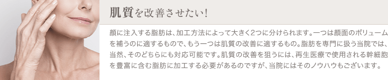 脂肪注入エイジング治療（お顔の若返り） | 肌質を改善させたい | 顔に注入する脂肪は、加工方法によって大きく2つに分けられます。一つは顔面のボリュームを補うのに適するもので、もう一つは肌質の改善に適するもの。脂肪を専門に扱う当院では、当然、そのどちらにも対応可能です。肌質の改善を狙うには、再生医療で使用される幹細胞を豊富に含む脂肪に加工する必要があるのですが、当院にはそのノウハウもございます。