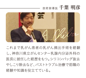 技術指導医 千葉 明彦 | これまで乳がん患者の乳がん摘出手術を経験し、神奈川県立がんセンター乳腺内分泌外科の医長に就任した経歴をもつ。シリコンバッグ抜去やしこり除去など、バストトラブル治療で前職の経験や知識を役立てている。