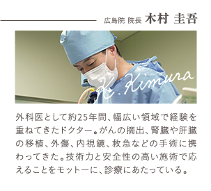 広島院 院長 木村 圭吾 | 外科医として25年間、幅広い領域で経験を重ねてきたドクター。がんの摘出、腎臓や肝臓の移植、外傷、内視鏡、救急などの手術に携わってきた。技術力と安全性の高い施術で応えることをモットーに診察にあたっている。